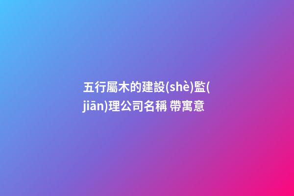 五行屬木的建設(shè)監(jiān)理公司名稱 帶寓意-第1張-公司起名-玄機(jī)派